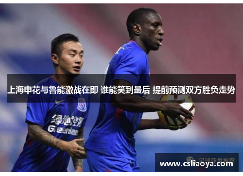 上海申花与鲁能激战在即 谁能笑到最后 提前预测双方胜负走势